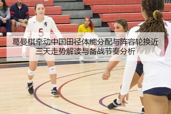 葛曼棋牵动中国田径体能分配与阵容轮换近三天走势解读与备战节奏分析