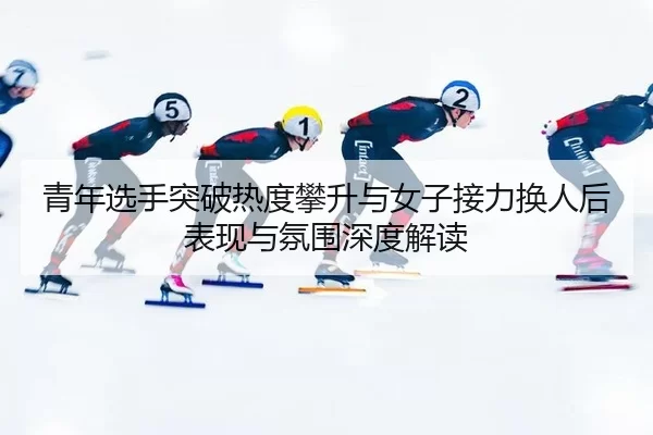 青年选手突破热度攀升与女子接力换人后表现与氛围深度解读